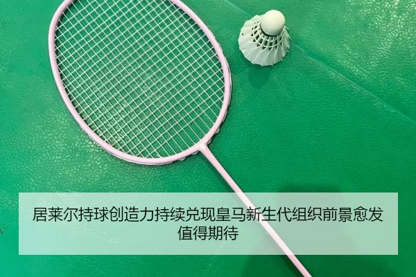 居莱尔持球创造力持续兑现皇马新生代组织前景愈发值得期待