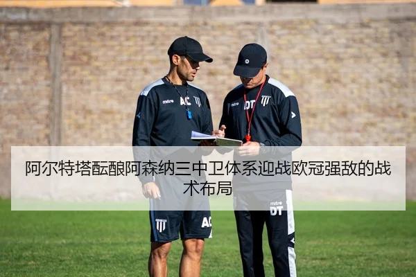 阿尔特塔酝酿阿森纳三中卫体系迎战欧冠强敌的战术布局