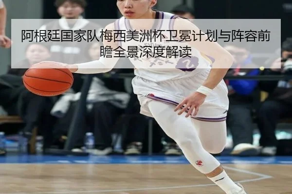 阿根廷国家队梅西美洲杯卫冕计划与阵容前瞻全景深度解读